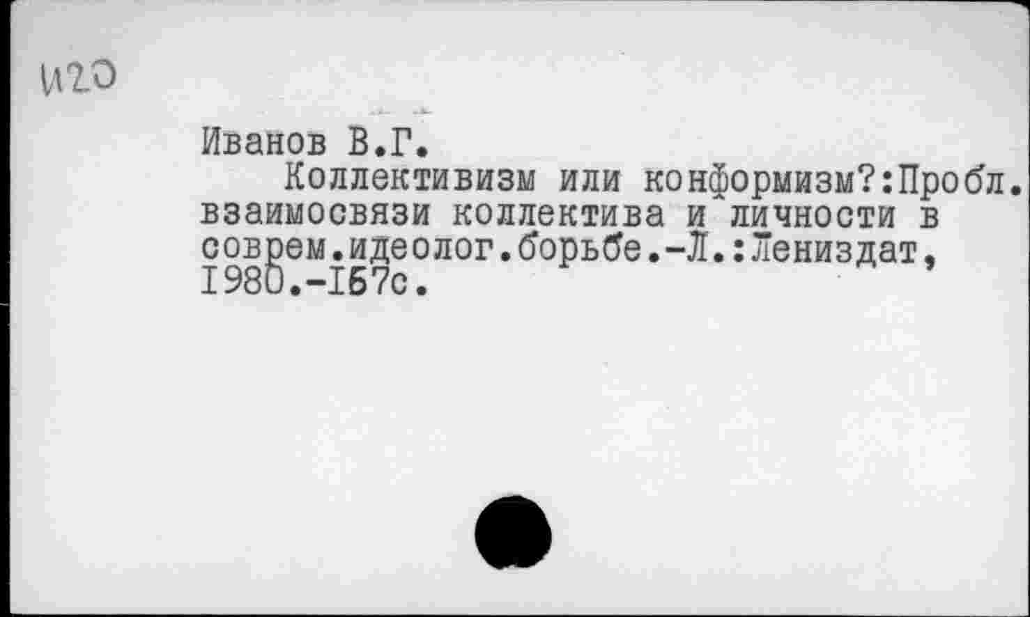 ﻿иго
Иванов В.Г.
Коллективизм или конформизм?:Пробл взаимосвязи коллектива и личности в coвgeм.идеолог.борьбе.-Л.:Лениздат,